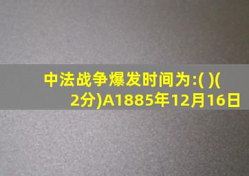 中法战争爆发时间为:( )(2分)A1885年12月16日